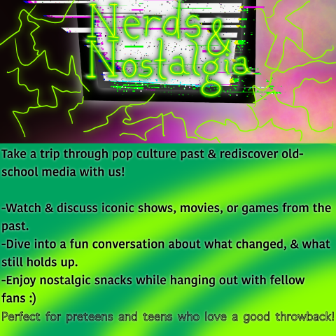 Nerds & Nostalgia!!!  Take a trip through pop culture past & rediscover old school media with us!  -Watch & Discuss iconic shows, movies, or games from the past.   -Dive into fun conversation about what changed, & what still holds up.   -Enjoy Nostalgic snacks while hanging out with fellow fans :)     Perfect for Teens who love a good throwback!